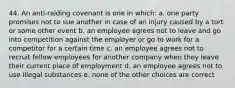 44. An anti-raiding covenant is one in which: a. one party promises not to sue another in case of an injury caused by a tort or some other event b. an employee agrees not to leave and go into competition against the employer or go to work for a competitor for a certain time c. an employee agrees not to recruit fellow employees for another company when they leave their current place of employment d. an employee agrees not to use illegal substances e. none of the other choices are correct