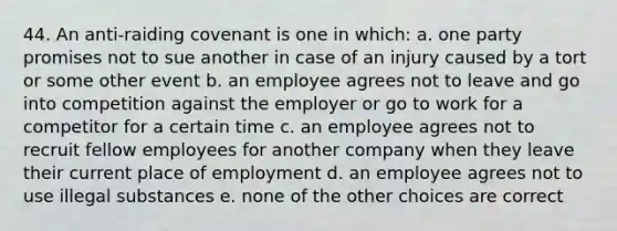 44. An anti-raiding covenant is one in which: a. one party promises not to sue another in case of an injury caused by a tort or some other event b. an employee agrees not to leave and go into competition against the employer or go to work for a competitor for a certain time c. an employee agrees not to recruit fellow employees for another company when they leave their current place of employment d. an employee agrees not to use illegal substances e. none of the other choices are correct