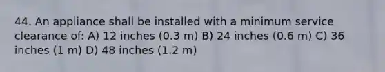 44. An appliance shall be installed with a minimum service clearance of: A) 12 inches (0.3 m) B) 24 inches (0.6 m) C) 36 inches (1 m) D) 48 inches (1.2 m)