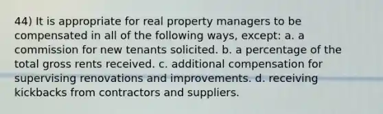 44) It is appropriate for real property managers to be compensated in all of the following ways, except: a. a commission for new tenants solicited. b. a percentage of the total gross rents received. c. additional compensation for supervising renovations and improvements. d. receiving kickbacks from contractors and suppliers.