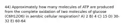 44) Approximately how many molecules of ATP are produced from the complete oxidation of two molecules of glucose (C6H12O6) in aerobic cellular respiration? A) 2 B) 4 C) 15 D) 30-32 E) 60-64