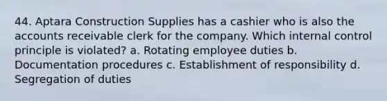 44. Aptara Construction Supplies has a cashier who is also the accounts receivable clerk for the company. Which internal control principle is violated? a. Rotating employee duties b. Documentation procedures c. Establishment of responsibility d. Segregation of duties