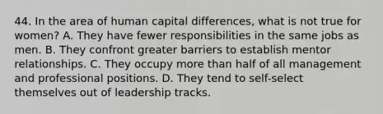 44. In the area of human capital differences, what is not true for women? A. They have fewer responsibilities in the same jobs as men. B. They confront greater barriers to establish mentor relationships. C. They occupy more than half of all management and professional positions. D. They tend to self-select themselves out of leadership tracks.