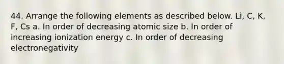 44. Arrange the following elements as described below. Li, C, K, F, Cs a. In order of decreasing atomic size b. In order of increasing ionization energy c. In order of decreasing electronegativity