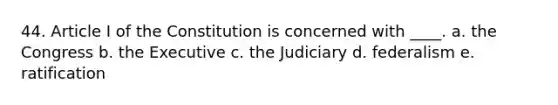 44. Article I of the Constitution is concerned with ____. a. the Congress b. the Executive c. the Judiciary d. federalism e. ratification