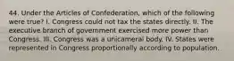 44. Under the Articles of Confederation, which of the following were true? I. Congress could not tax the states directly. II. The executive branch of government exercised more power than Congress. III. Congress was a unicameral body. IV. States were represented in Congress proportionally according to population.