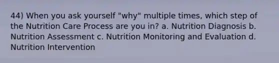 44) When you ask yourself "why" multiple times, which step of the Nutrition Care Process are you in? a. Nutrition Diagnosis b. Nutrition Assessment c. Nutrition Monitoring and Evaluation d. Nutrition Intervention