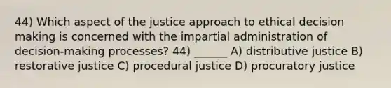 44) Which aspect of the justice approach to ethical decision making is concerned with the impartial administration of decision-making processes? 44) ______ A) distributive justice B) restorative justice C) procedural justice D) procuratory justice