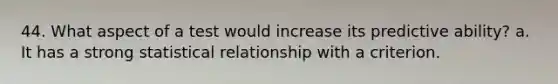 44. What aspect of a test would increase its predictive ability? a. It has a strong statistical relationship with a criterion.