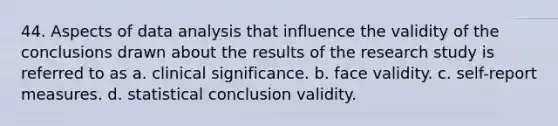 44. Aspects of data analysis that influence the validity of the conclusions drawn about the results of the research study is referred to as a. clinical significance. b. face validity. c. self-report measures. d. statistical conclusion validity.