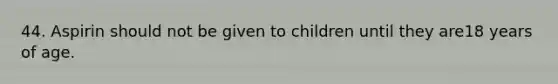 44. Aspirin should not be given to children until they are18 years of age.