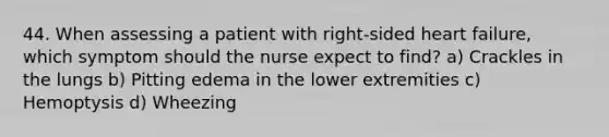 44. When assessing a patient with right-sided heart failure, which symptom should the nurse expect to find? a) Crackles in the lungs b) Pitting edema in the lower extremities c) Hemoptysis d) Wheezing