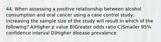 44. When assessing a positive relationship between alcohol consumption and oral cancer using a case control study, increasing the sample size of the study will result in which of the following? A)Higher p value B)Greater odds ratio C)Smaller 95% confidence interval D)Higher disease prevalence