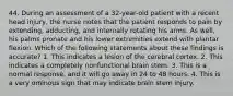 44. During an assessment of a 32-year-old patient with a recent head injury, the nurse notes that the patient responds to pain by extending, adducting, and internally rotating his arms. As well, his palms pronate and his lower extremities extend with plantar flexion. Which of the following statements about these findings is accurate? 1. This indicates a lesion of the cerebral cortex. 2. This indicates a completely nonfunctional brain stem. 3. This is a normal response, and it will go away in 24 to 48 hours. 4. This is a very ominous sign that may indicate brain stem injury.