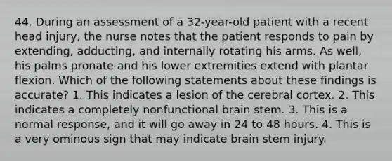 44. During an assessment of a 32-year-old patient with a recent head injury, the nurse notes that the patient responds to pain by extending, adducting, and internally rotating his arms. As well, his palms pronate and his lower extremities extend with plantar flexion. Which of the following statements about these findings is accurate? 1. This indicates a lesion of the cerebral cortex. 2. This indicates a completely nonfunctional brain stem. 3. This is a normal response, and it will go away in 24 to 48 hours. 4. This is a very ominous sign that may indicate brain stem injury.