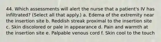 44. Which assessments will alert the nurse that a patient's IV has infiltrated? (Select all that apply.) a. Edema of the extremity near the insertion site b. Reddish streak proximal to the insertion site c. Skin discolored or pale in appearance d. Pain and warmth at the insertion site e. Palpable venous cord f. Skin cool to the touch