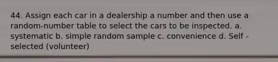 44. Assign each car in a dealership a number and then use a random-number table to select the cars to be inspected. a. systematic b. simple random sample c. convenience d. Self - selected (volunteer)