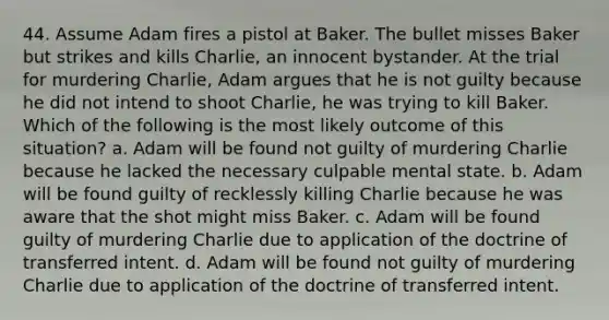 44. Assume Adam fires a pistol at Baker. The bullet misses Baker but strikes and kills Charlie, an innocent bystander. At the trial for murdering Charlie, Adam argues that he is not guilty because he did not intend to shoot Charlie, he was trying to kill Baker. Which of the following is the most likely outcome of this situation? a. Adam will be found not guilty of murdering Charlie because he lacked the necessary culpable mental state. b. Adam will be found guilty of recklessly killing Charlie because he was aware that the shot might miss Baker. c. Adam will be found guilty of murdering Charlie due to application of the doctrine of transferred intent. d. Adam will be found not guilty of murdering Charlie due to application of the doctrine of transferred intent.