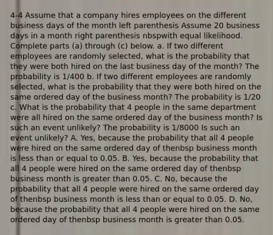 4-4 Assume that a company hires employees on the different business days of the month left parenthesis Assume 20 business days in a month right parenthesis nbspwith equal likelihood. Complete parts​ (a) through​ (c) below. a. If two different employees are randomly​ selected, what is the probability that they were both hired on the last business day of the month​? The probability is 1/400 b. If two different employees are randomly​ selected, what is the probability that they were both hired on the same ordered day of the business month​? The probability is 1/20 c. What is the probability that 4 people in the same department were all hired on the same ordered day of the business month​? Is such an event​ unlikely? The probability is 1/8000 Is such an event​ unlikely? A. Yes​, because the probability that all 4 people were hired on the same ordered day of thenbsp business month is less than or equal to 0.05. B. Yes​, because the probability that all 4 people were hired on the same ordered day of thenbsp business month is greater than 0.05. C. No​, because the probability that all 4 people were hired on the same ordered day of thenbsp business month is less than or equal to 0.05. D. No​, because the probability that all 4 people were hired on the same ordered day of thenbsp business month is greater than 0.05.