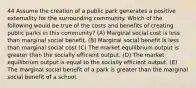 44 Assume the creation of a public park generates a positive externality for the surrounding community. Which of the following would be true of the costs and benefits of creating public parks in this community? (A) Marginal social cost is less than marginal social benefit. (B) Marginal social benefit is less than marginal social cost (C) The market equilibrium output is greater than the socially efficient output. (D) The market equilibrium output is equal to the socially efficient output. (E) The marginal social benefit of a park is greater than the marginal social benefit of a school.