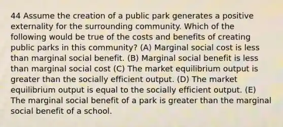 44 Assume the creation of a public park generates a positive externality for the surrounding community. Which of the following would be true of the costs and benefits of creating public parks in this community? (A) Marginal social cost is less than marginal social benefit. (B) Marginal social benefit is less than marginal social cost (C) The market equilibrium output is greater than the socially efficient output. (D) The market equilibrium output is equal to the socially efficient output. (E) The marginal social benefit of a park is greater than the marginal social benefit of a school.