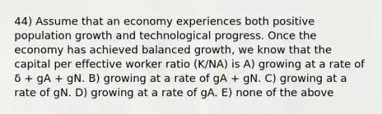 44) Assume that an economy experiences both positive population growth and technological progress. Once the economy has achieved balanced growth, we know that the capital per effective worker ratio (K/NA) is A) growing at a rate of δ + gA + gN. B) growing at a rate of gA + gN. C) growing at a rate of gN. D) growing at a rate of gA. E) none of the above