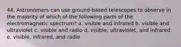 44. Astronomers can use ground-based telescopes to observe in the majority of which of the following parts of the electromagnetic spectrum? a. visible and infrared b. visible and ultraviolet c. visible and radio d. visible, ultraviolet, and infrared e. visible, infrared, and radio