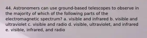 44. Astronomers can use ground-based telescopes to observe in the majority of which of the following parts of the electromagnetic spectrum? a. visible and infrared b. visible and ultraviolet c. visible and radio d. visible, ultraviolet, and infrared e. visible, infrared, and radio