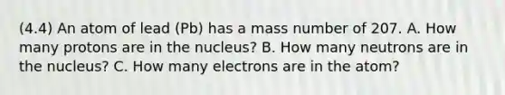 (4.4) An atom of lead (Pb) has a mass number of 207. A. How many protons are in the nucleus? B. How many neutrons are in the nucleus? C. How many electrons are in the atom?