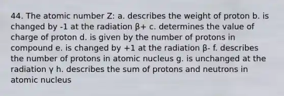 44. The atomic number Z: a. describes the weight of proton b. is changed by -1 at the radiation β+ c. determines the value of charge of proton d. is given by the number of protons in compound e. is changed by +1 at the radiation β- f. describes the number of protons in atomic nucleus g. is unchanged at the radiation γ h. describes the sum of protons and neutrons in atomic nucleus