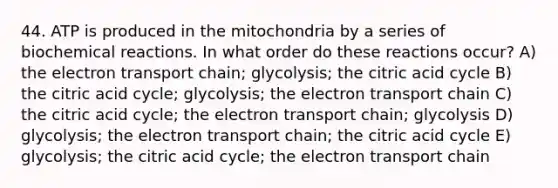 44. ATP is produced in the mitochondria by a series of biochemical reactions. In what order do these reactions occur? A) the electron transport chain; glycolysis; the citric acid cycle B) the citric acid cycle; glycolysis; the electron transport chain C) the citric acid cycle; the electron transport chain; glycolysis D) glycolysis; the electron transport chain; the citric acid cycle E) glycolysis; the citric acid cycle; the electron transport chain