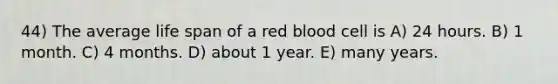 44) The average life span of a red blood cell is A) 24 hours. B) 1 month. C) 4 months. D) about 1 year. E) many years.