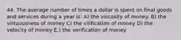 44. The average number of times a dollar is spent on final goods and services during a year is: A) the viscosity of money. B) the virtuousness of money C) the vilification of money D) the velocity of money E.) the verification of money