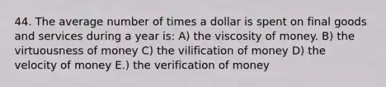 44. The average number of times a dollar is spent on final goods and services during a year is: A) the viscosity of money. B) the virtuousness of money C) the vilification of money D) the velocity of money E.) the verification of money