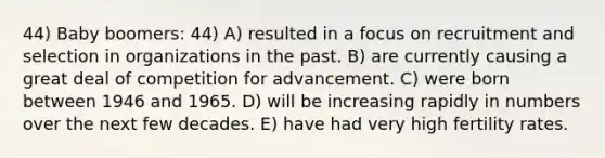 44) Baby boomers: 44) A) resulted in a focus on recruitment and selection in organizations in the past. B) are currently causing a great deal of competition for advancement. C) were born between 1946 and 1965. D) will be increasing rapidly in numbers over the next few decades. E) have had very high fertility rates.