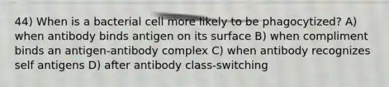 44) When is a bacterial cell more likely to be phagocytized? A) when antibody binds antigen on its surface B) when compliment binds an antigen-antibody complex C) when antibody recognizes self antigens D) after antibody class-switching