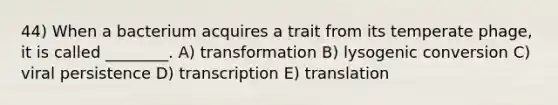 44) When a bacterium acquires a trait from its temperate phage, it is called ________. A) transformation B) lysogenic conversion C) viral persistence D) transcription E) translation