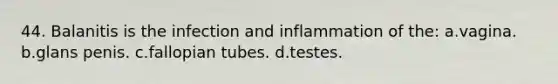 44. Balanitis is the infection and inflammation of the: a.vagina. b.glans penis. c.fallopian tubes. d.testes.