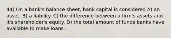 44) On a bank's balance sheet, bank capital is considered A) an asset. B) a liability. C) the difference between a firm's assets and it's shareholder's equity. D) the total amount of funds banks have available to make loans.