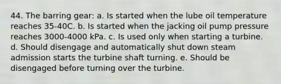 44. The barring gear: a. Is started when the lube oil temperature reaches 35-40C. b. Is started when the jacking oil pump pressure reaches 3000-4000 kPa. c. Is used only when starting a turbine. d. Should disengage and automatically shut down steam admission starts the turbine shaft turning. e. Should be disengaged before turning over the turbine.