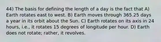 44) The basis for defining the length of a day is the fact that A) Earth rotates east to west. B) Earth moves through 365.25 days a year in its orbit about the Sun. C) Earth rotates on its axis in 24 hours, i.e., it rotates 15 degrees of longitude per hour. D) Earth does not rotate; rather, it revolves.