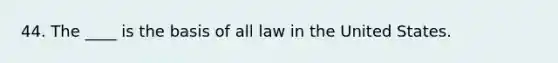 44. The ____ is the basis of all law in the United States.