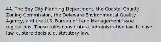 44. The Bay City Planning Department, the Coastal County Zoning Commission, the Delaware Environmental Quality Agency, and the U.S. Bureau of Land Management issue regulations. These rules constitute a. administrative law. b. case law. c. stare decisis. d. statutory law.