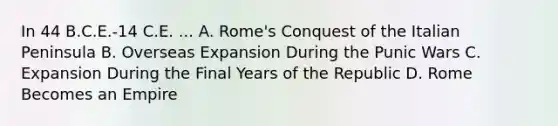 In 44 B.C.E.-14 C.E. ... A. Rome's Conquest of the Italian Peninsula B. Overseas Expansion During the Punic Wars C. Expansion During the Final Years of the Republic D. Rome Becomes an Empire