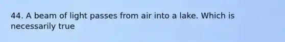44. A beam of light passes from air into a lake. Which is necessarily true