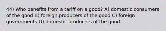 44) Who benefits from a tariff on a good? A) domestic consumers of the good B) foreign producers of the good C) foreign governments D) domestic producers of the good