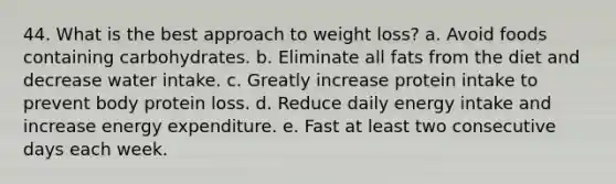 44. What is the best approach to weight loss? a. Avoid foods containing carbohydrates. b. Eliminate all fats from the diet and decrease water intake. c. Greatly increase protein intake to prevent body protein loss. d. Reduce daily energy intake and increase energy expenditure. e. Fast at least two consecutive days each week.