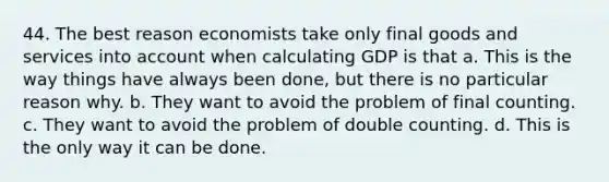 44. The best reason economists take only final goods and services into account when calculating GDP is that a. This is the way things have always been done, but there is no particular reason why. b. They want to avoid the problem of final counting. c. They want to avoid the problem of double counting. d. This is the only way it can be done.