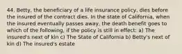 44. Betty, the beneficiary of a life insurance policy, dies before the insured of the contract dies. In the state of California, when the insured eventually passes away, the death benefit goes to which of the following, if the policy is still in effect: a) The insured's next of kin c) The State of California b) Betty's next of kin d) The insured's estate