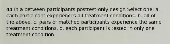 44 In a between-participants posttest-only design Select one: a. each participant experiences all treatment conditions. b. all of the above. c. pairs of matched participants experience the same treatment conditions. d. each participant is tested in only one treatment condition